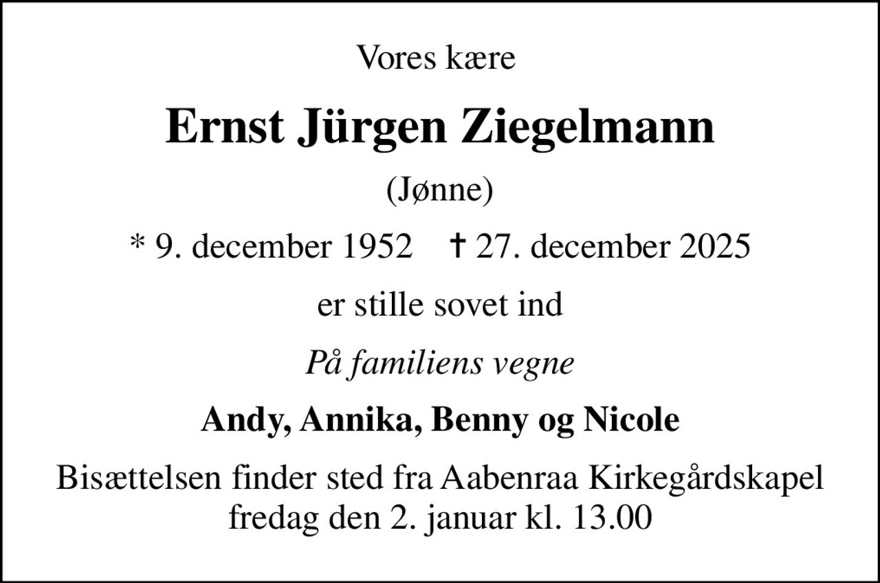 Vores kære 
Ernst Jürgen Ziegelmann
(Jønne)
* 9. december 1952    ✝ 27. december 2025
er stille sovet ind
På familiens vegne
Andy, Annika, Benny og Nicole
Bisættelsen finder sted fra Aabenraa Kirkegårdskapel  fredag den 2. januar kl. 13.00
