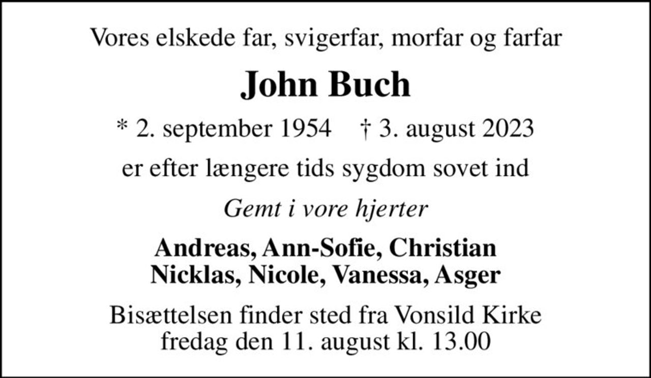 Vores elskede far, svigerfar, morfar og farfar
John Buch
* 2. september 1954    ✝ 3. august 2023
er efter længere tids sygdom sovet ind
Gemt i vore hjerter
Andreas, Ann-Sofie, Christian Nicklas, Nicole, Vanessa, Asger
Bisættelsen finder sted fra Vonsild Kirke  fredag den 11. august kl. 13.00