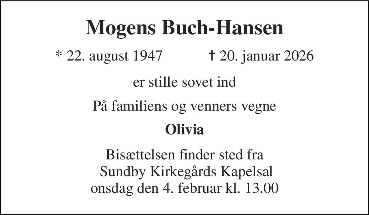 Mogens Buch-Hansen 
* 22. august 1947            ✝ 20. januar 2026 
er stille sovet ind 
På familiens og venners vegne 
Olivia 
Bisættelsen finder sted fra  Sundby Kirkegårds Kapelsal onsdag den 4. februar kl. 13.00