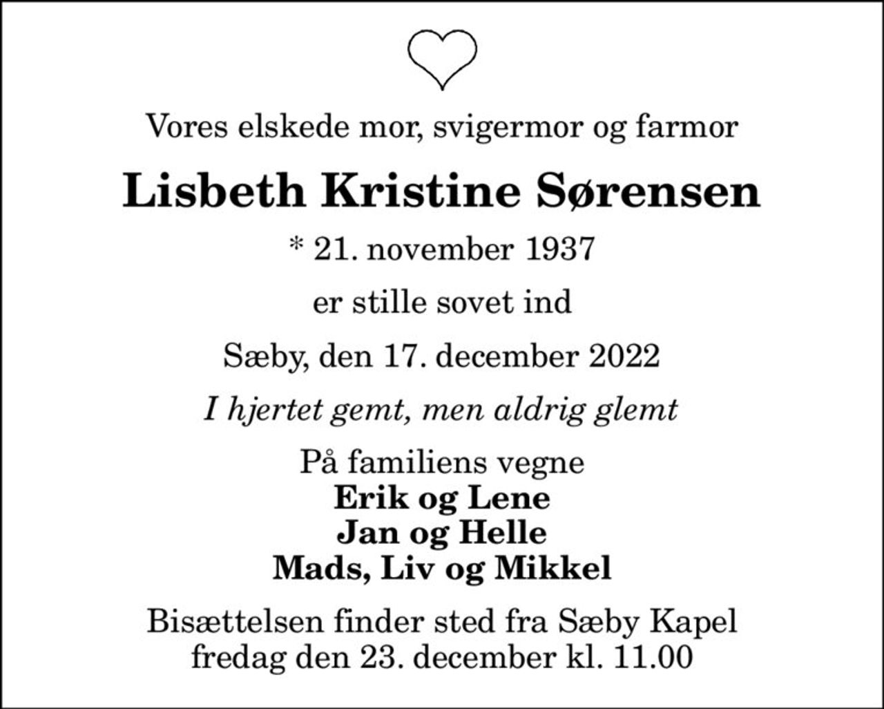 Vores elskede mor, svigermor og farmor
Lisbeth Kristine Sørensen
* 21. november 1937
er stille sovet ind
Sæby, den 17. december 2022
I hjertet gemt, men aldrig glemt
På familiens vegne
Erik og Lene Jan og Helle Mads, Liv og Mikkel
Bisættelsen finder sted fra Sæby Kapel  fredag den 23. december kl. 11.00