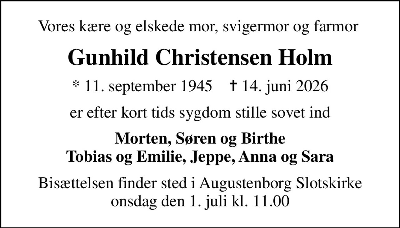 Vores kære og elskede mor, svigermor og farmor 
Gunhild Christensen Holm
* 11. september 1945    ✝ 14. juni 2026
er efter kort tids sygdom stille sovet ind
Morten, Søren og Birthe Tobias og Emilie, Jeppe, Anna og Sara
Bisættelsen finder sted i Augustenborg Slotskirke  onsdag den 1. juli kl. 11.00