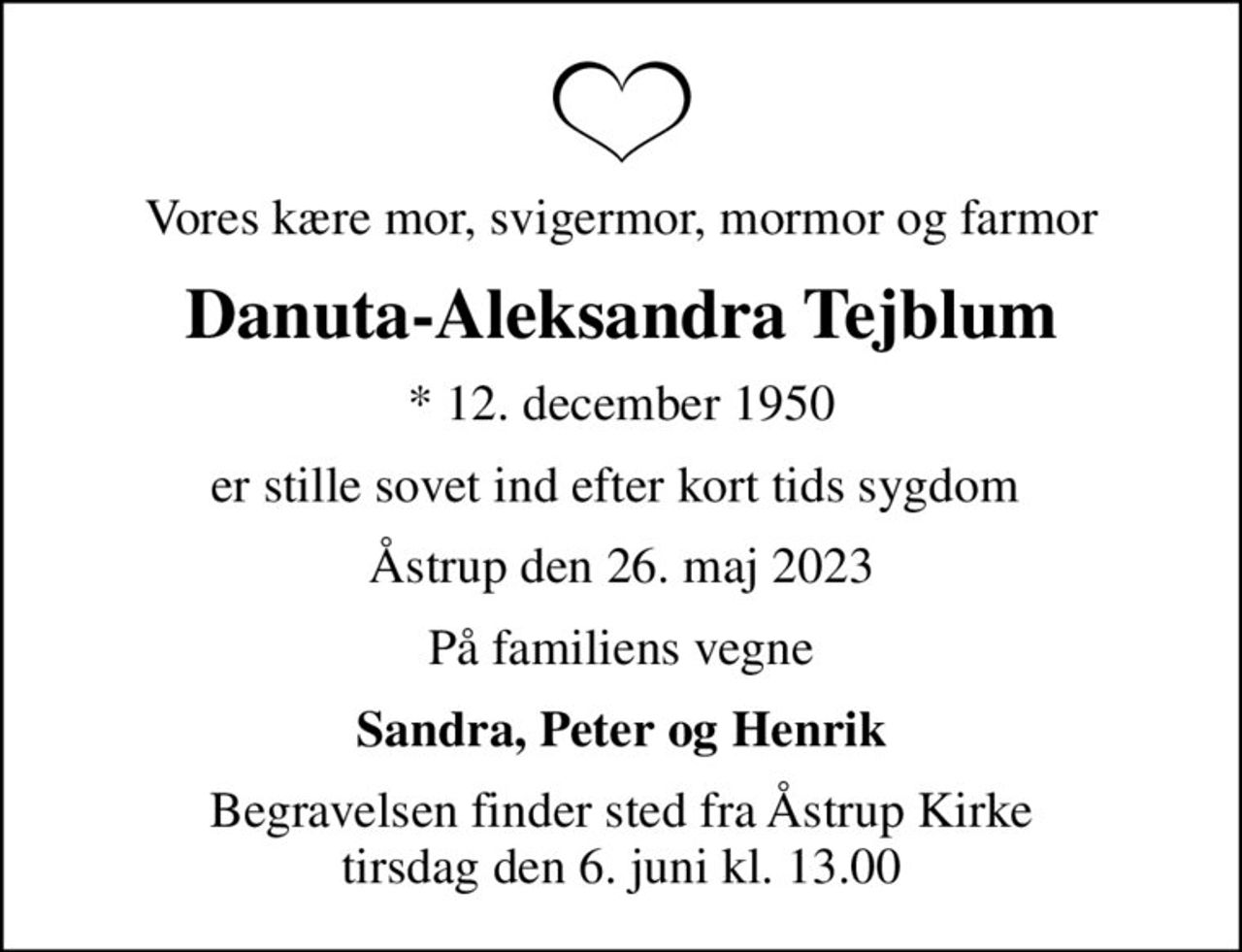 Vores kære mor, svigermor, mormor og farmor
Danuta-Aleksandra Tejblum
* 12. december 1950
er stille sovet ind efter kort tids sygdom 
Åstrup den 26. maj 2023
På familiens vegne
Sandra, Peter og Henrik
Begravelsen finder sted fra Åstrup Kirke  tirsdag den 6. juni kl. 13.00