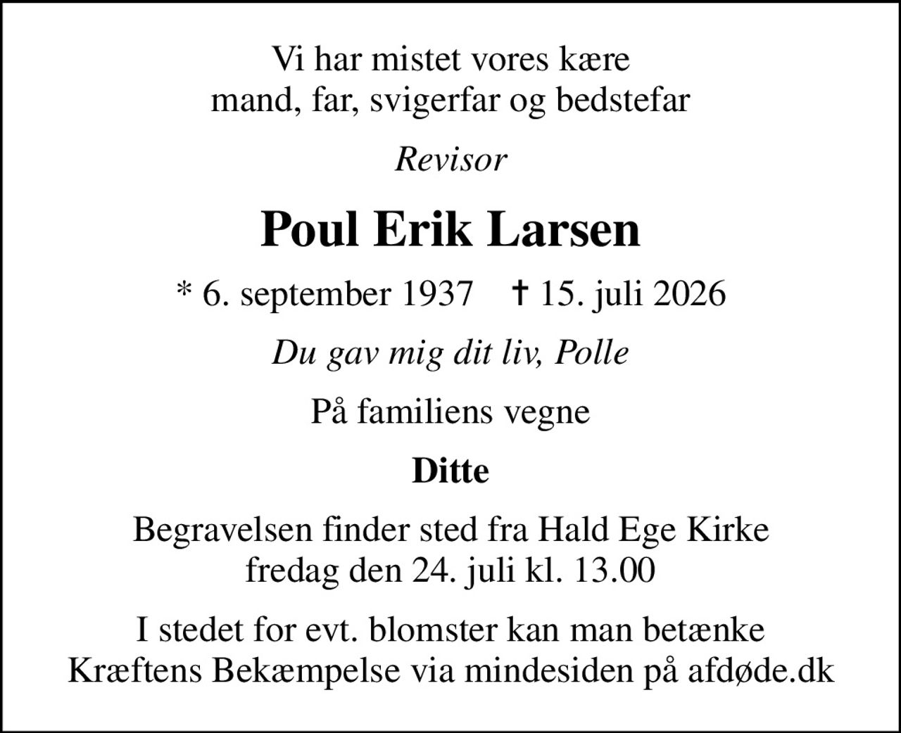 Vi har mistet vores kære mand, far, svigerfar og bedstefar
Revisor
Poul Erik Larsen
* 6. september 1937    ✝ 15. juli 2026
Du gav mig dit liv, Polle
På familiens vegne
Ditte
Begravelsen finder sted fra Hald Ege Kirke  fredag den 24. juli kl. 13.00 
I stedet for evt. blomster kan man betænke
					Kræftens Bekæmpelse via mindesiden på afdøde.dk