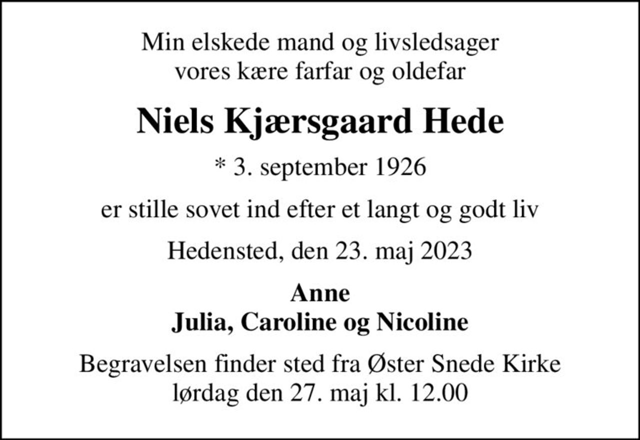 Min elskede mand og livsledsager vores kære farfar og oldefar
Niels Kjærsgaard Hede
* 3. september 1926
er stille sovet ind efter et langt og godt liv
Hedensted, den 23. maj 2023
Anne Julia, Caroline og Nicoline
Begravelsen finder sted fra Øster Snede Kirke  lørdag den 27. maj kl. 12.00