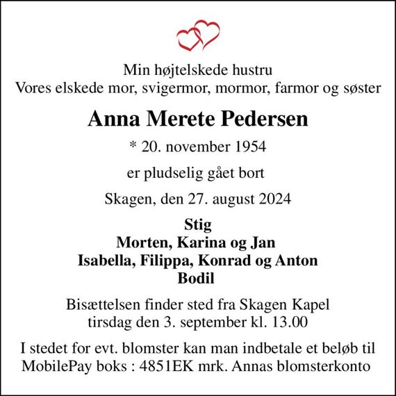 Min højtelskede hustru Vores elskede mor, svigermor, mormor, farmor og søster
Anna Merete Pedersen
* 20. november 1954
er pludselig gået bort 
Skagen, den 27. august 2024
Stig Morten, Karina og Jan  Isabella, Filippa, Konrad og Anton Bodil 
Bisættelsen finder sted fra Skagen Kapel  tirsdag den 3. september kl. 13.00 
I stedet for evt. blomster kan man indbetale et beløb til MobilePay boks : 4851EK mrk. Annas blomsterkonto