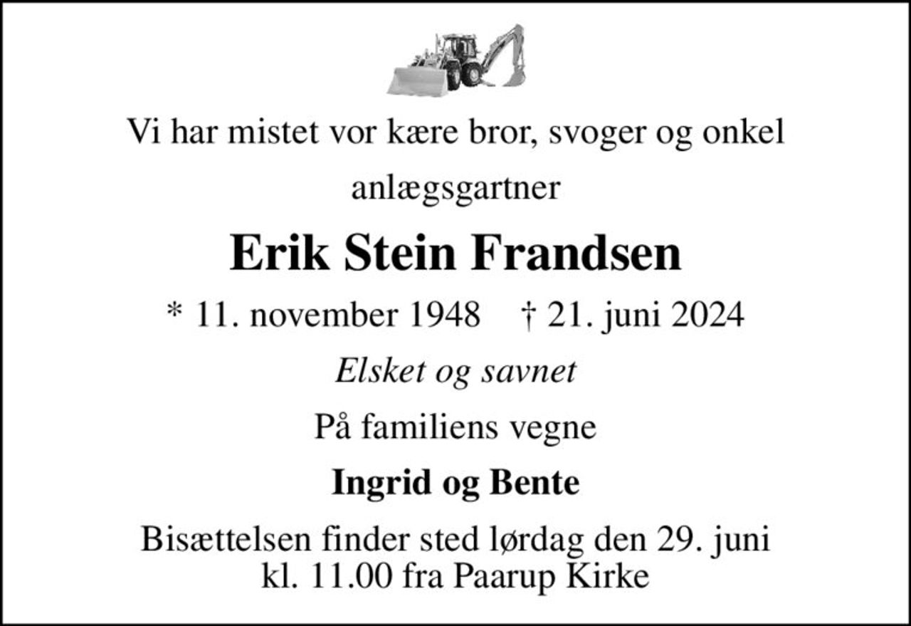 Vi har mistet vor kære bror, svoger og onkel
anlægsgartner
Erik Stein Frandsen
* 11. november 1948    ✝ 21. juni 2024
Elsket og savnet
På familiens vegne
Ingrid og Bente
Bisættelsen finder sted lørdag den 29. juni kl. 11.00 fra Paarup Kirke