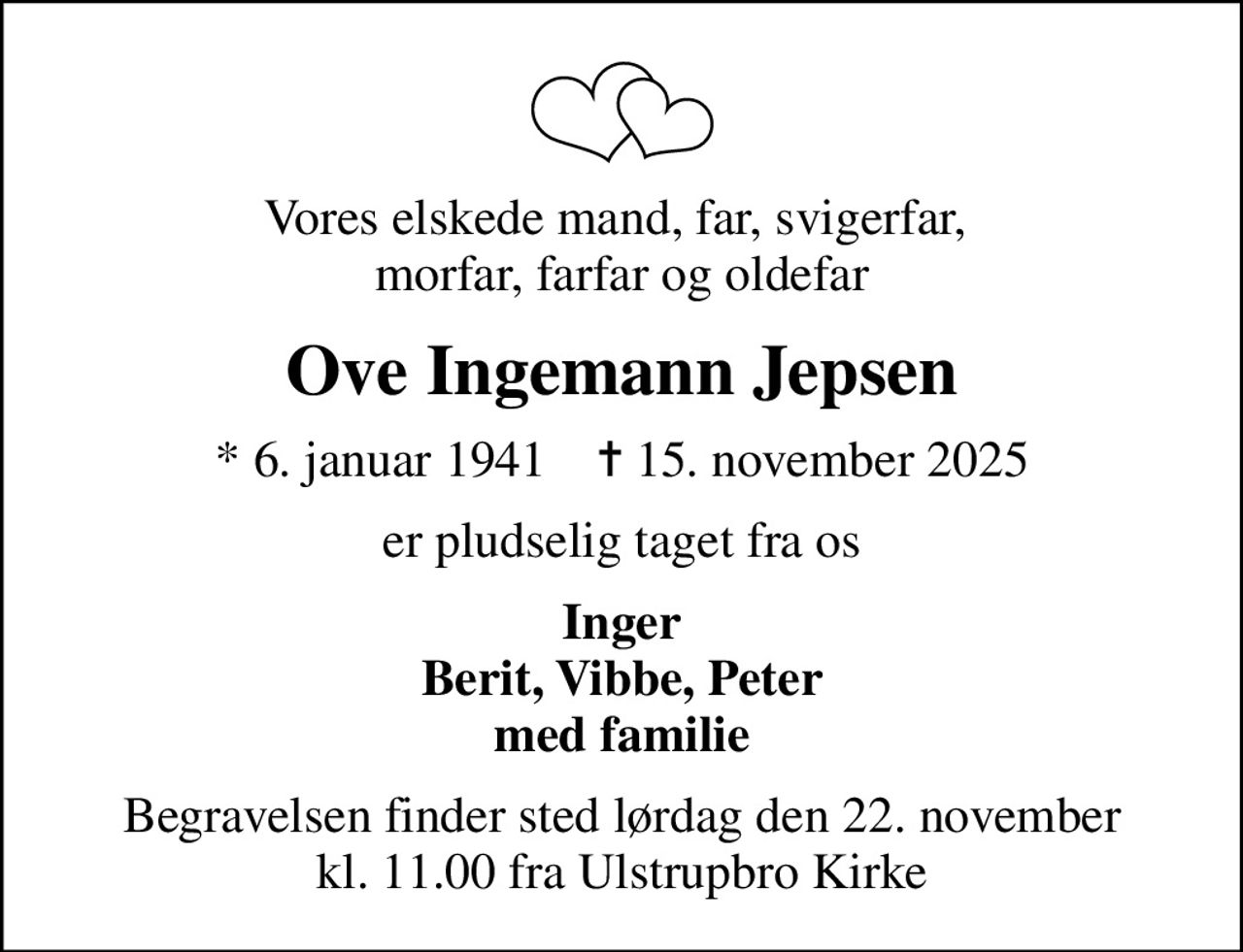 Vores elskede mand, far, svigerfar,  morfar, farfar og oldefar
Ove Ingemann Jepsen
* 6. januar 1941    ✝ 15. november 2025
er pludselig taget fra os
Inger Berit, Vibbe, Peter med familie
Begravelsen finder sted lørdag den 22. november kl. 11.00 fra Ulstrupbro Kirke