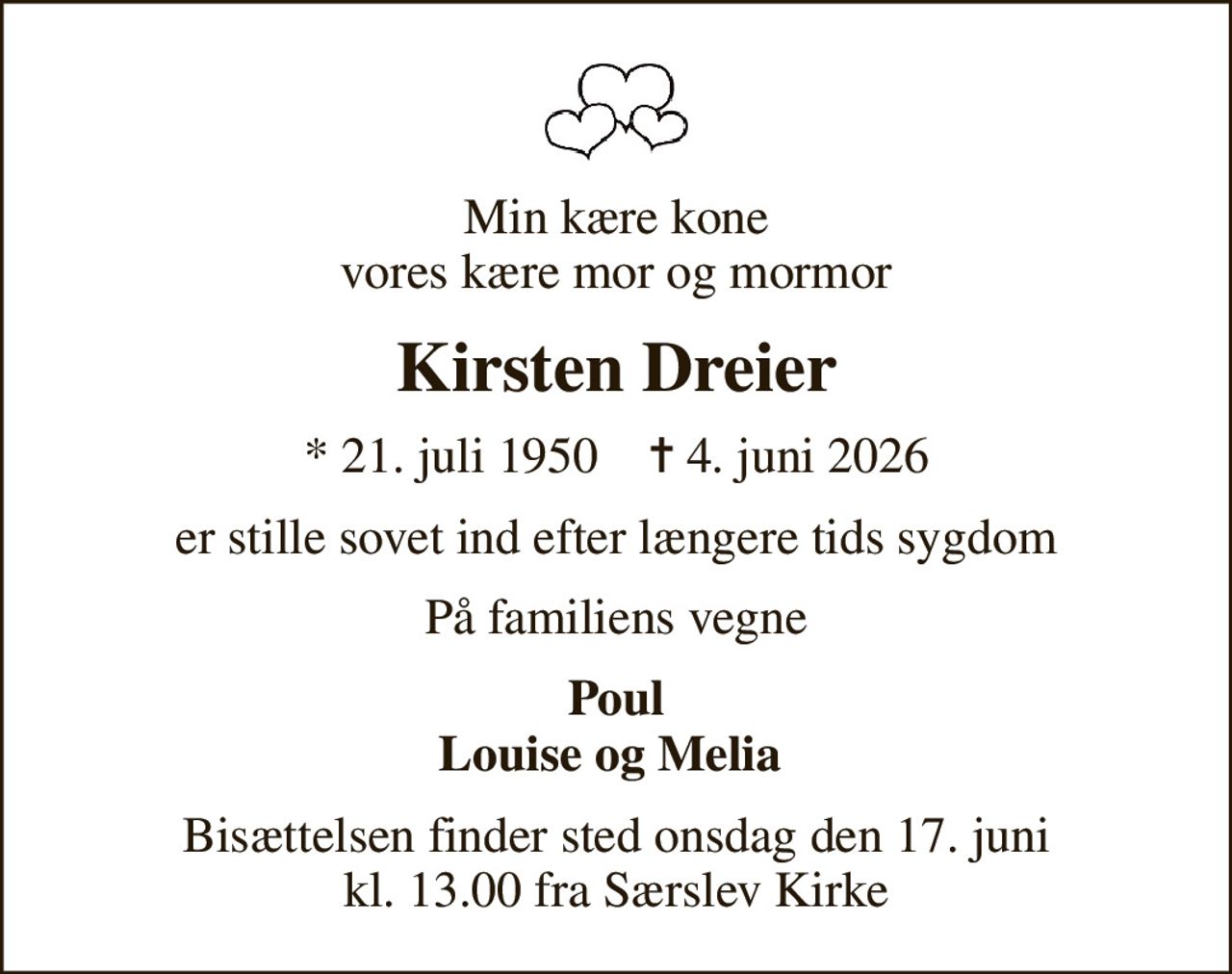 Min kære kone vores kære mor og mormor
Kirsten Dreier
* 21. juli 1950    ✝ 4. juni 2026
er stille sovet ind efter længere tids sygdom
På familiens vegne
Poul Louise og Melia 
Bisættelsen finder sted onsdag den 17. juni kl. 13.00 fra Særslev Kirke