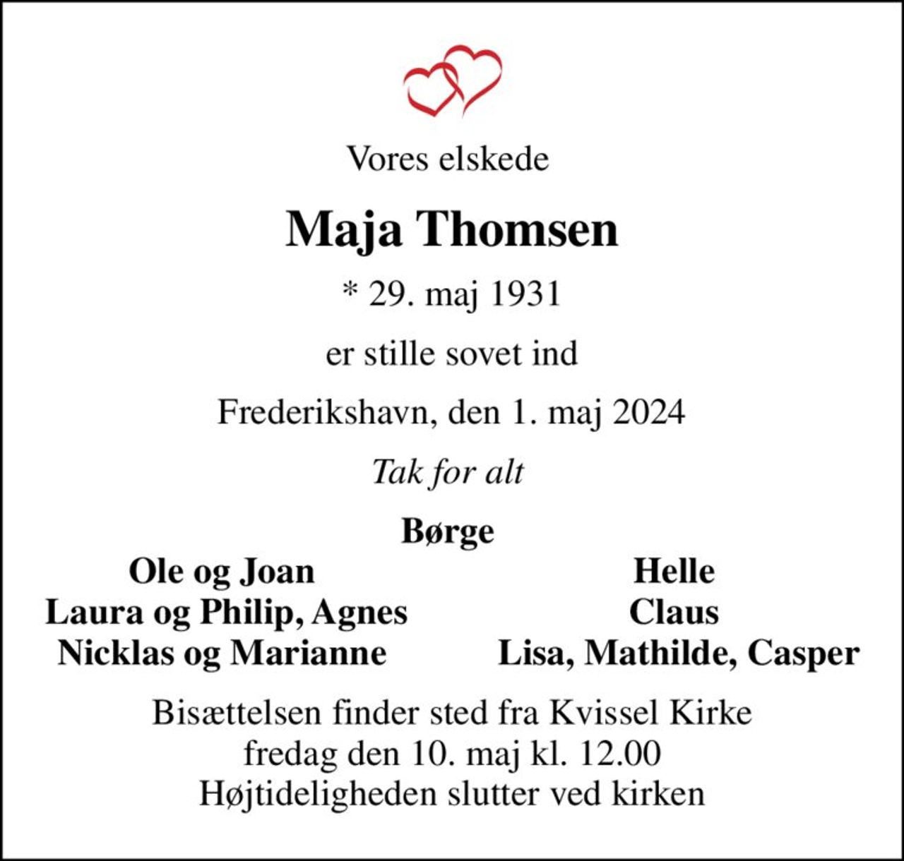 Vores elskede 
Maja Thomsen
* 29. maj 1931
er stille sovet ind
Frederikshavn, den 1. maj 2024
Tak for alt 
Børge 
Ole og Joan 
Helle 
Laura og Philip, Agnes
Claus 
Nicklas og Marianne 
Lisa, Mathilde, Casper
Bisættelsen finder sted fra Kvissel Kirke  fredag den 10. maj kl. 12.00  Højtideligheden slutter ved kirken