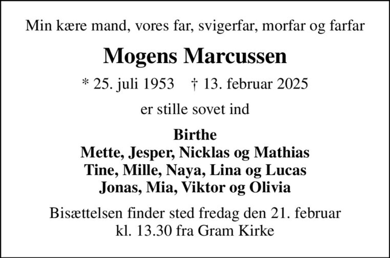 Min kære mand, vores far, svigerfar, morfar og farfar
Mogens Marcussen
* 25. juli 1953    ✝ 13. februar 2025
er stille sovet ind
Birthe Mette, Jesper, Nicklas og Mathias Tine, Mille, Naya, Lina og Lucas Jonas, Mia, Viktor og Olivia
Bisættelsen finder sted fredag den 21. februar kl. 13.30 fra Gram Kirke