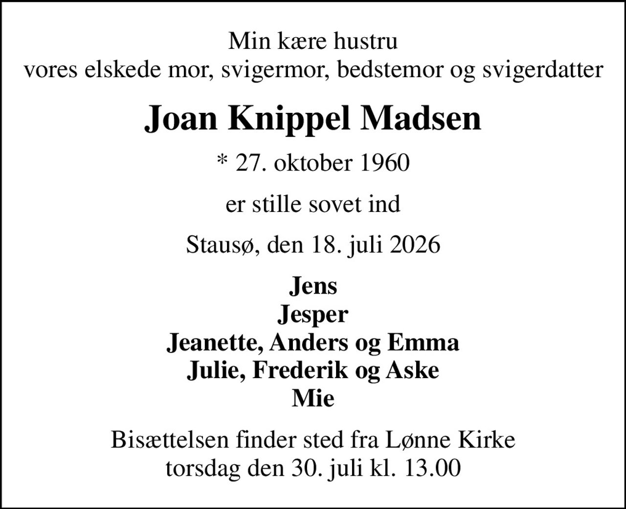 Min kære hustru vores elskede mor, svigermor, bedstemor og svigerdatter
Joan Knippel Madsen
* 27. oktober 1960
er stille sovet ind
Stausø, den 18. juli 2026
Jens Jesper Jeanette, Anders og Emma Julie, Frederik og Aske Mie
Bisættelsen finder sted fra Lønne Kirke  torsdag den 30. juli kl. 13.00