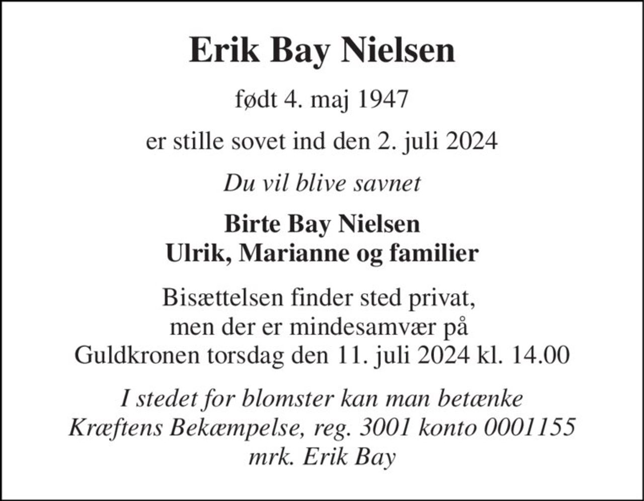 Erik Bay Nielsen 
født 4. maj 1947 
er stille sovet ind den 2. juli 2024 
Du vil blive savnet 
Birte Bay Nielsen Ulrik, Marianne og familier 
Bisættelsen finder sted privat,  men der er mindesamvær på  Guldkronen torsdag den 11. juli 2024 kl. 14.00 
I stedet for blomster kan man betænke Kræftens Bekæmpelse, reg. 3001 konto 0001155 mrk. Erik Bay
