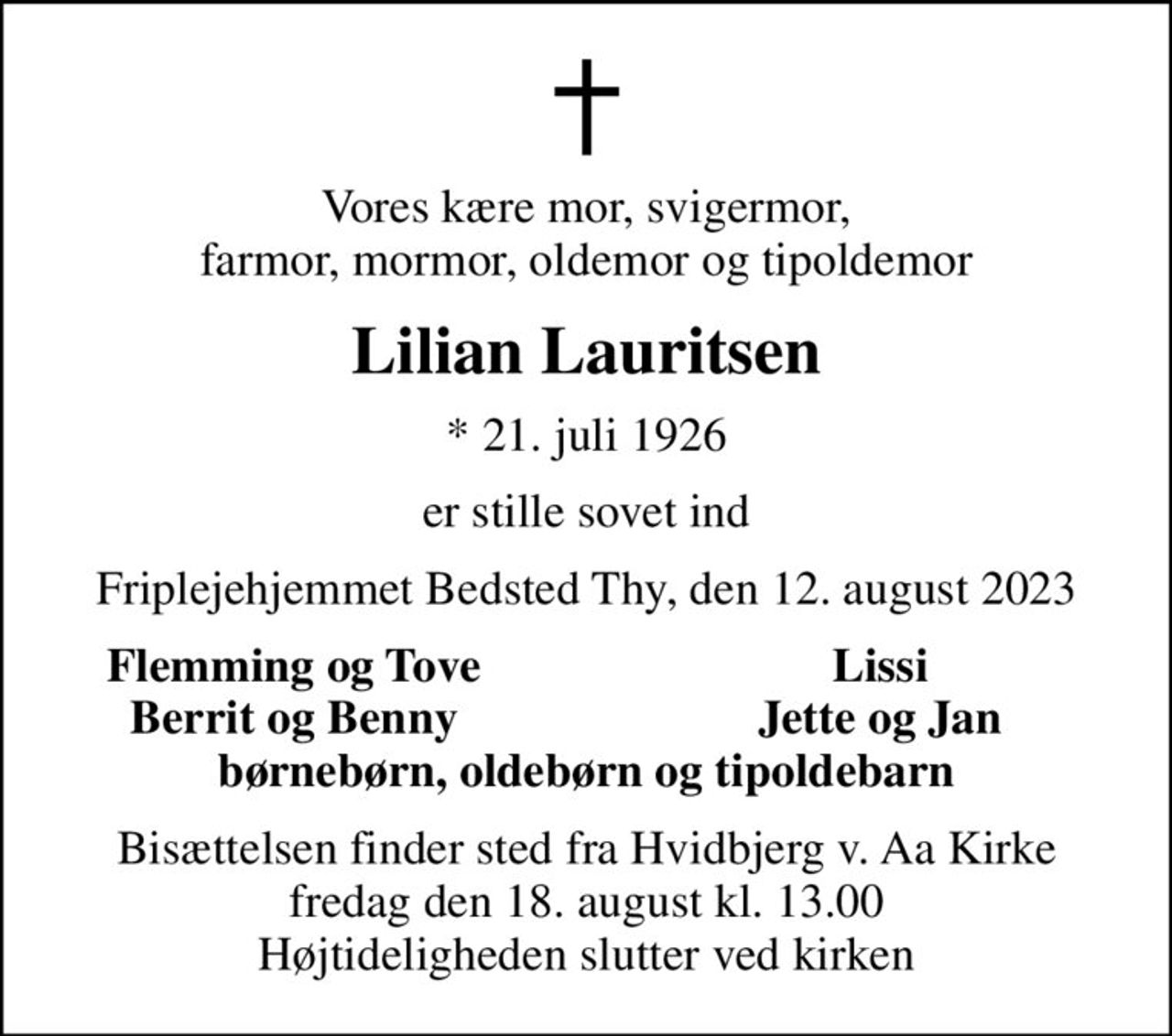 Vores kære mor, svigermor, farmor, mormor, oldemor og tipoldemor
Lilian Lauritsen
* 21. juli 1926
er stille sovet ind
Friplejehjemmet Bedsted Thy, den 12. august 2023
Flemming og Tove
Lissi
Berrit og Benny
Jette og Jan
Bisættelsen finder sted fra Hvidbjerg v. Aa Kirke  fredag den 18. august kl. 13.00  Højtideligheden slutter ved kirken