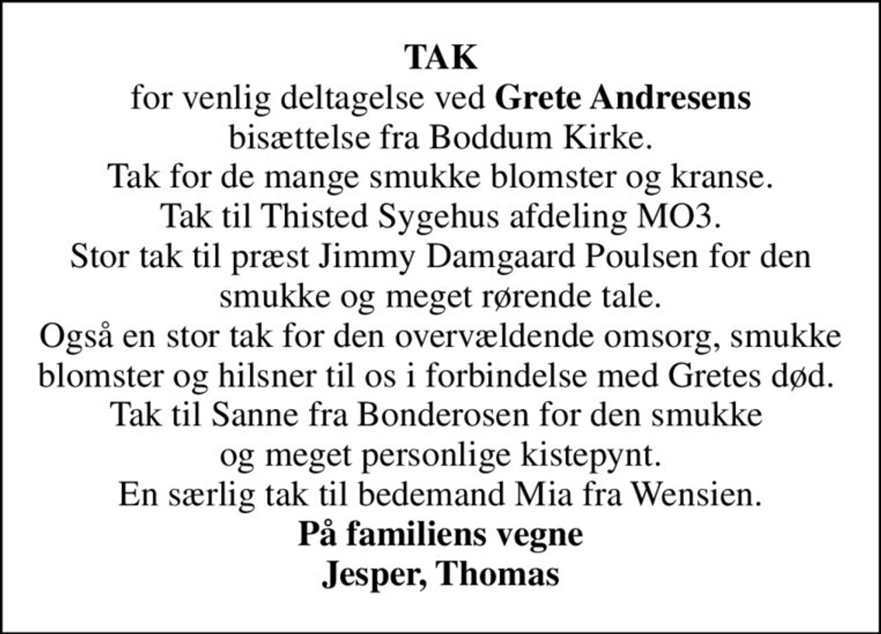 <b>TAK</b> for venlig deltagelse ved <b>Grete Andresens</b> bisættelse fra Boddum Kirke. Tak for de mange smukke blomster og kranse. Tak til Thisted Sygehus afdeling MO3. Stor tak til præst Jimmy Damgaard Poulsen for den smukke og meget rørende tale. Også en stor tak for den overvældende omsorg, smukke blomster og hilsner til os i forbindelse med Gretes død.  Tak til Sanne fra Bonderosen for den smukke  og meget personlige kistepynt. En særlig tak til bedemand Mia fra Wensien. <b>På familiens vegne Jesper, Thomas</b>