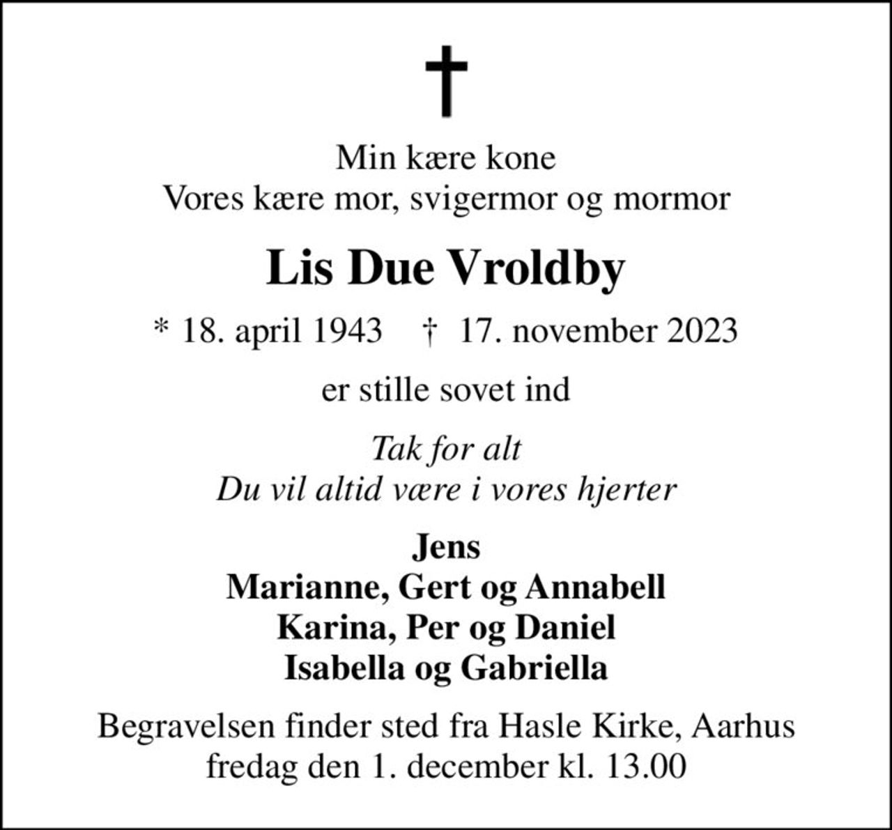 Min kære kone Vores kære mor, svigermor og mormor
Lis Due Vroldby
* 18. april 1943    ✝ 17. november 2023
er stille sovet ind
Tak for alt Du vil altid være i vores hjerter
Jens Marianne, Gert og Annabell Karina, Per og Daniel Isabella og Gabriella
Begravelsen finder sted fra Hasle Kirke, Aarhus  fredag den 1. december kl. 13.00