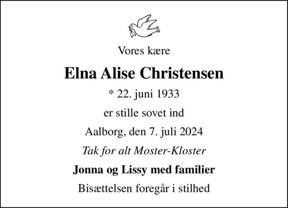 Vores kære
Elna Alise Christensen
* 22. juni 1933
er stille sovet ind
Aalborg, den 7. juli 2024
Tak for alt Moster-Kloster
Jonna og Lissy med familier
Bisættelsen foregår i stilhed