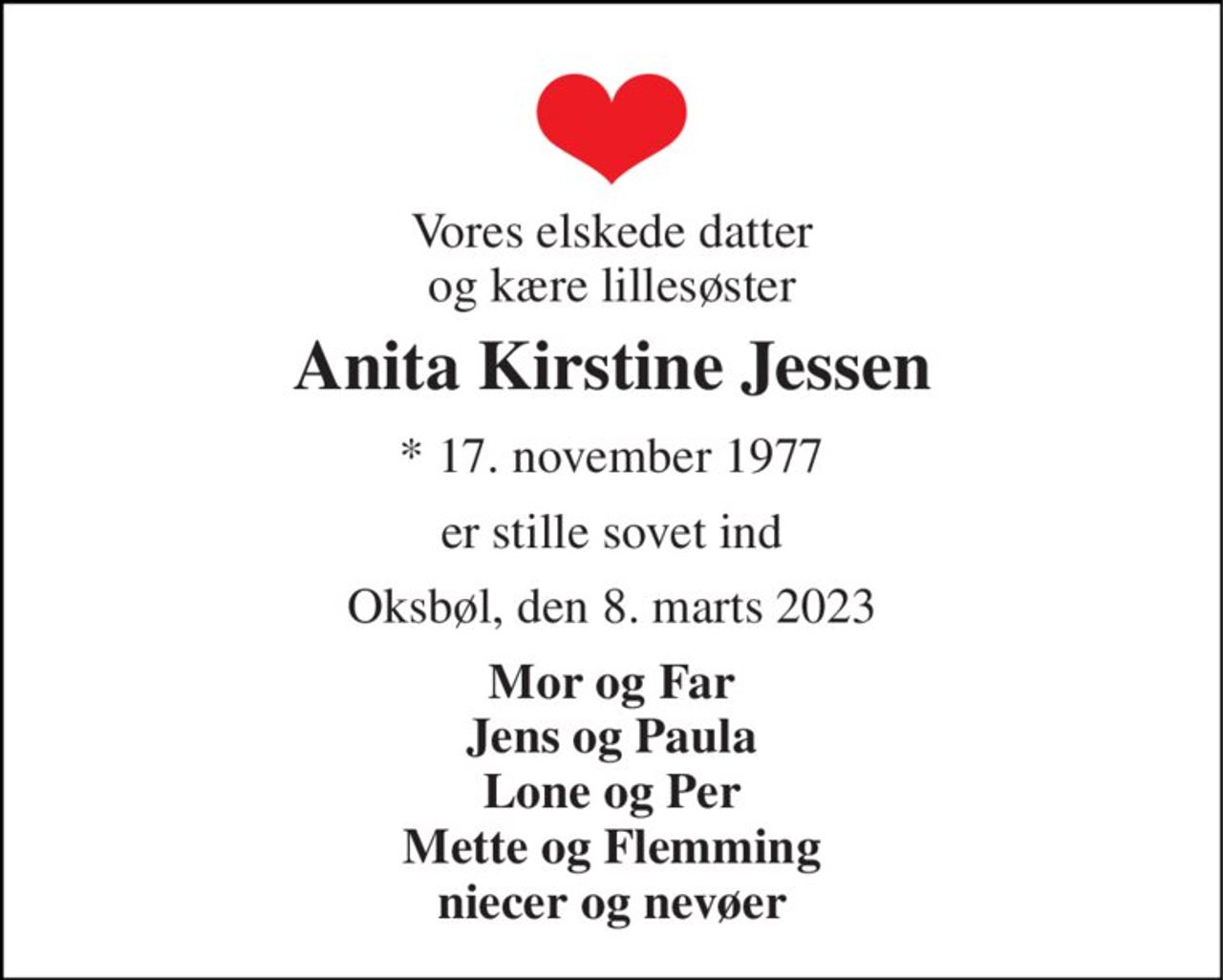 Vores elskede datter og kære lillesøster 
Anita Kirstine Jessen 
*​ 17. november 1977 
er stille sovet ind 
Oksbøl, den 8. marts 2023 
Mor og Far Jens og Paula Lone og Per Mette og Flemming niecer og nevøer