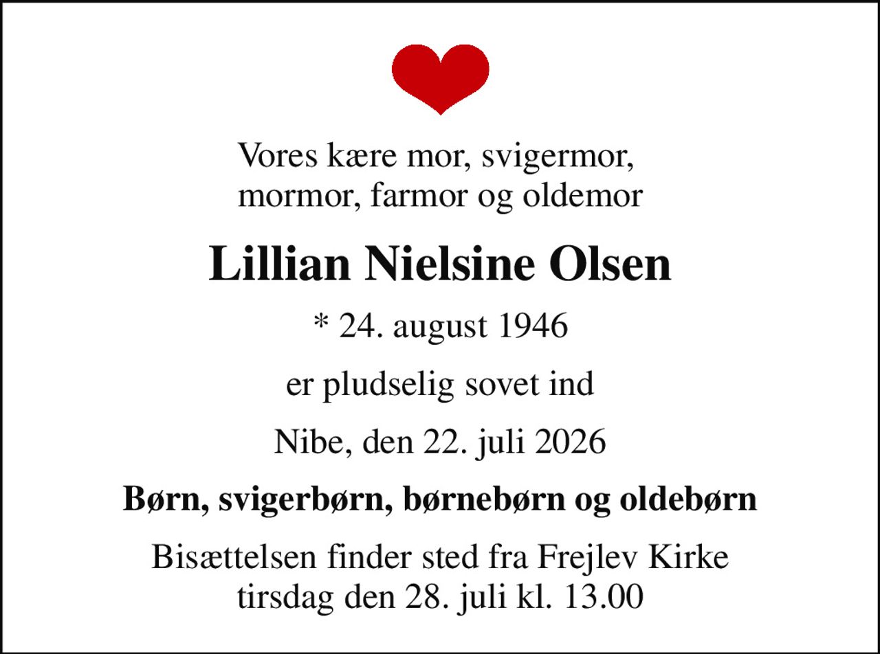 Vores kære mor, svigermor,  mormor, farmor og oldemor
Lillian Nielsine Olsen
* 24. august 1946
er pludselig sovet ind
Nibe, den 22. juli 2026
Børn, svigerbørn, børnebørn og oldebørn
Bisættelsen har fundet sted
Hjertelig tak for venlig deltagelse, tak for de smukke blomster.