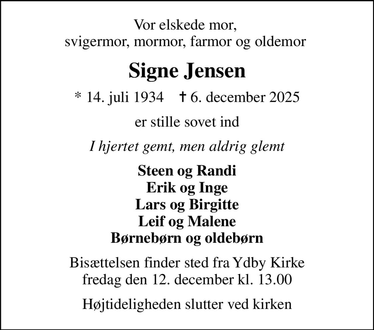 Vor elskede mor,  svigermor, mormor, farmor og oldemor 
Signe Jensen
* 14. juli 1934    ✝ 6. december 2025
er stille sovet ind
I hjertet gemt, men aldrig glemt
Steen og Randi Erik og Inge Lars og Birgitte Leif og Malene Børnebørn og oldebørn
Bisættelsen finder sted fra Ydby Kirke  fredag den 12. december kl. 13.00 
Højtideligheden slutter ved kirken