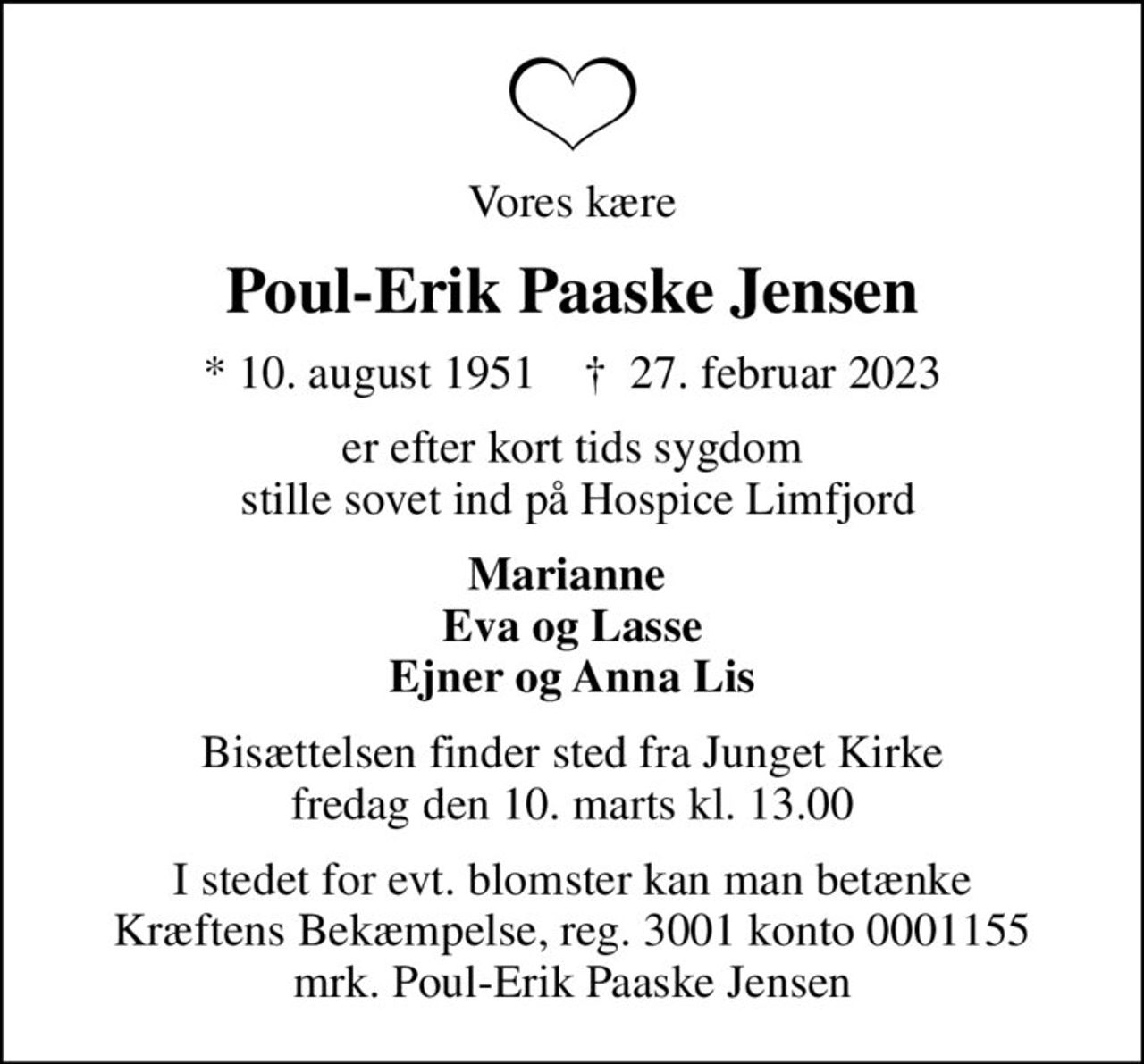 Vores kære
Poul-Erik Paaske Jensen
* 10. august 1951    ✝ 27. februar 2023
er efter kort tids sygdom  stille sovet ind på Hospice Limfjord
Marianne  Eva og Lasse Ejner og Anna Lis
Bisættelsen finder sted fra Junget Kirke  fredag den 10. marts kl. 13.00 
I stedet for evt. blomster kan man betænke
					Kræftens Bekæmpelse reg.3001konto0001155mrk. Poul-Erik Paaske
					Jensen