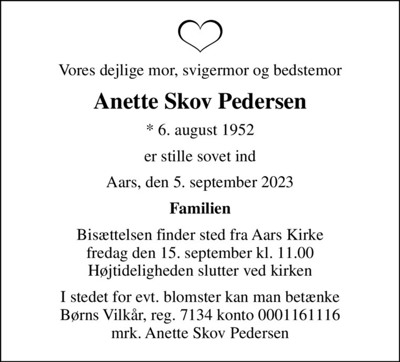 Vores dejlige mor, svigermor og bedstemor
Anette Skov Pedersen
* 6. august 1952
er stille sovet ind
Aars, den 5. september 2023
Familien
Bisættelsen finder sted fra Aars Kirke  fredag den 15. september kl. 11.00  Højtideligheden slutter ved kirken
I stedet for evt. blomster kan man betænke
					Børns Vilkår reg.7134konto0001161116mrk. Anette Skov
					Pedersen
