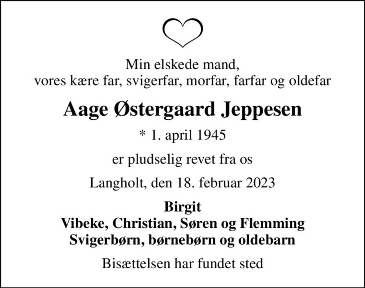Min elskede mand, vores kære far, svigerfar, morfar, farfar og oldefar
Aage Østergaard Jeppesen
* 1. april 1945
er pludselig revet fra os
Langholt, den 18. februar 2023
Birgit Vibeke, Christian, Søren og Flemming Svigerbørn, børnebørn og oldebarn
Bisættelsen har fundet sted