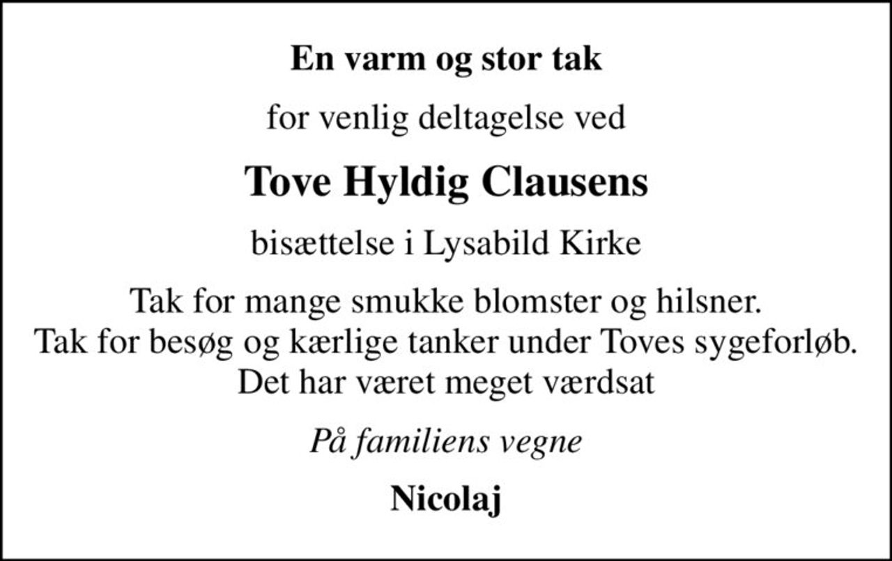 En varm og stor tak
for venlig deltagelse ved
Tove Hyldig Clausens
bisættelse i Lysabild Kirke
Tak for mange smukke blomster og hilsner. Tak for besøg og kærlige tanker under Toves sygeforløb. Det har været meget værdsat
På familiens vegne
Nicolaj