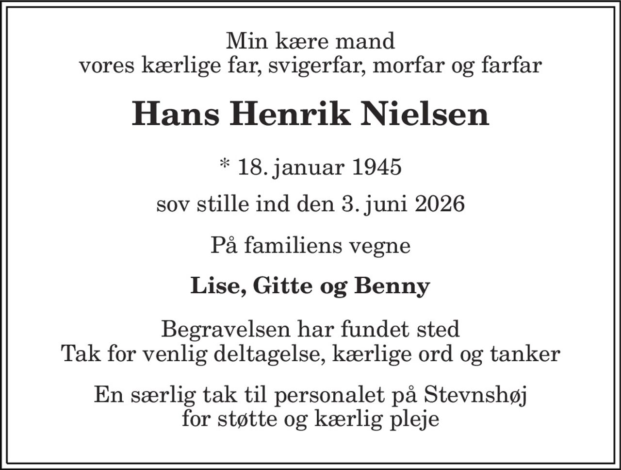 Min kære mand vores kærlige far, svigerfar, morfar og farfar 
Hans Henrik Nielsen 
* 18. januar 1945 
sov stille ind den 3. juni 2026 
På familiens vegne 
Lise, Gitte og Benny 
Begravelsen har fundet sted Tak for venlig deltagelse, kærlige ord og tanker 
En særlig tak til personalet på Stevnshøj for støtte og kærlig pleje