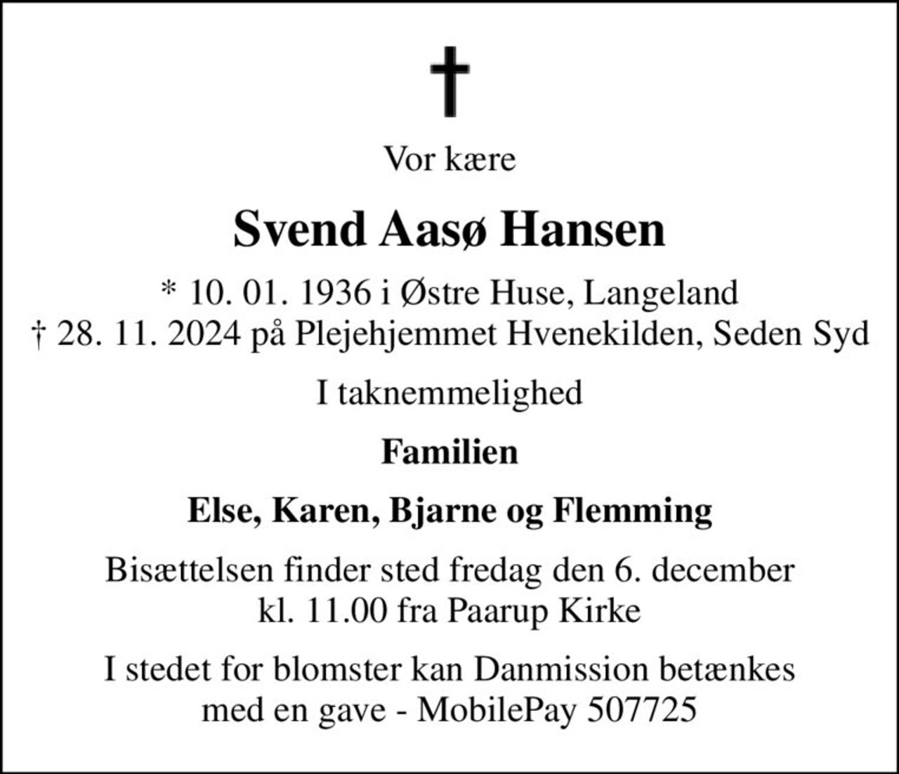 Vor kære
Svend Aasø Hansen
* 10. 01. 1936 i Østre Huse, Langeland  28. 11. 2024 på Plejehjemmet Hvenekilden, Seden Syd
I taknemmelighed
Familien
Else, Karen, Bjarne og Flemming
Bisættelsen finder sted fredag den 6. december kl. 11.00 fra Paarup Kirke
I stedet for evt. blomster kan man betænke
					Danmission reg.nr.4190konto6000398mrk. Svend Aasø
					Hansen
I stedet for blomster kan Danmission betænkes med en gave - MobilePay 507725