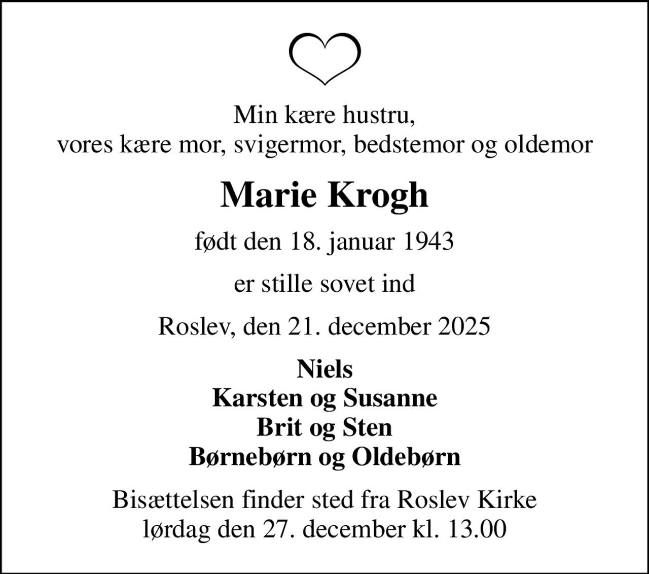 Min kære hustru, vores kære mor, svigermor, bedstemor og oldemor
Marie Krogh
født den 18. januar 1943
er stille sovet ind
Roslev, den 21. december 2025
Niels Karsten og Susanne Brit og Sten Børnebørn og Oldebørn
Bisættelsen finder sted fra Roslev Kirke  lørdag den 27. december kl. 13.00
