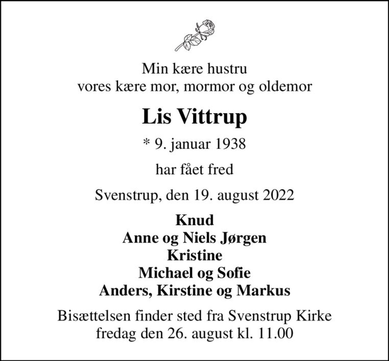 Min kære hustru vores kære mor, mormor og oldemor
Lis Vittrup
* 9. januar 1938
har fået fred
Svenstrup, den 19. august 2022
Knud Anne og Niels Jørgen Kristine Michael og Sofie Anders, Kirstine og Markus
Bisættelsen finder sted fra Svenstrup Kirke  fredag den 26. august kl. 11.00