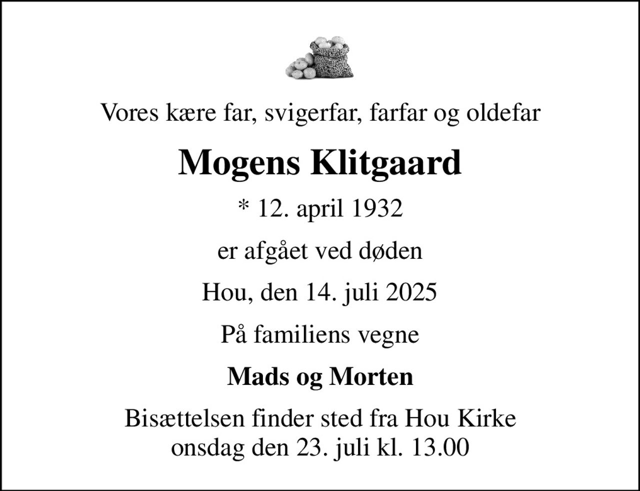 Vores kære far, svigerfar, farfar og oldefar
Mogens Klitgaard
* 12. april 1932
er afgået ved døden
Hou, den 14. juli 2025
På familiens vegne
Mads og Morten
Bisættelsen finder sted fra Hou Kirke  onsdag den 23. juli kl. 13.00