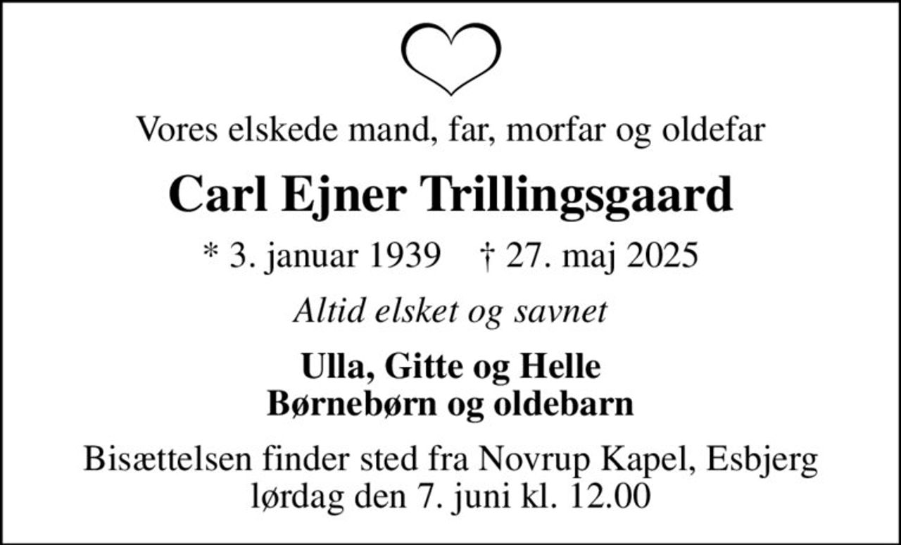 Vores elskede mand, far, morfar og oldefar
Carl Ejner Trillingsgaard
* 3. januar 1939    ✝ 27. maj 2025
Altid elsket og savnet
Ulla, Gitte og Helle Børnebørn og oldebarn
Bisættelsen finder sted fra Novrup Kapel, Esbjerg  lørdag den 7. juni kl. 12.00