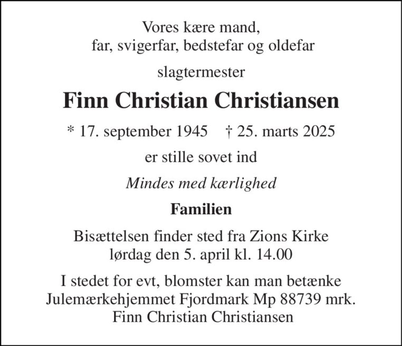 Vores kære mand,  far, svigerfar, bedstefar og oldefar 
slagtermester 
Finn Christian Christiansen 
* 17. september 1945    † 25. marts 2025 
er stille sovet ind 
Mindes med kærlighed 
Familien 
Bisættelsen finder sted fra Zions Kirke lørdag den 5. april kl. 14.00 
I stedet for evt, blomster kan man betænke Julemærkehjemmet Fjordmark Mp 88739 mrk.  Finn Christian Christiansen