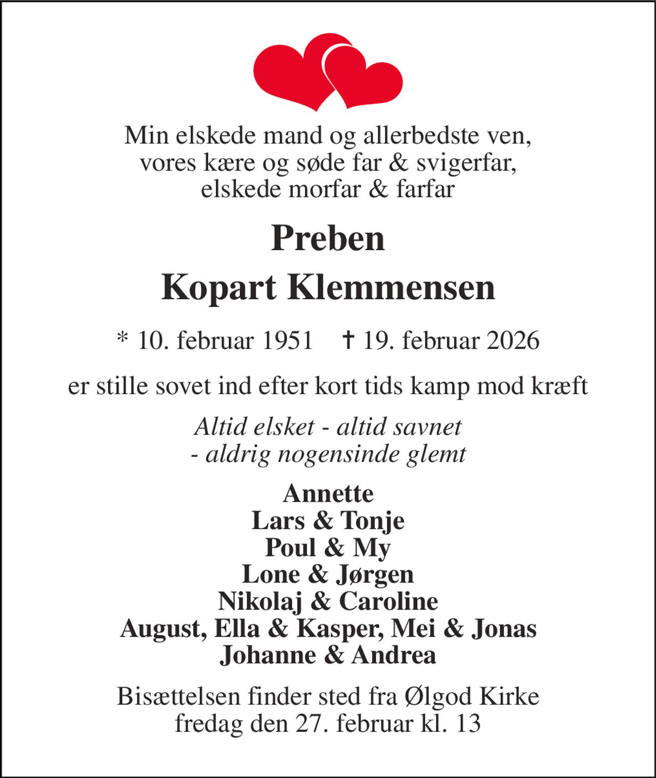 Min elskede mand og allerbedste ven, vores kære og søde far & svigerfar, elskede morfar & farfar 
Preben Kopart Klemmensen 
*​ 10. februar 1951​    ✝​ 19. februar 2026 
er stille sovet ind efter kort tids kamp mod kræft 
Altid elsket - altid savnet - aldrig nogensinde glemt 
Annette Lars & Tonje Poul & My Lone & Jørgen Nikolaj & Caroline August, Ella & Kasper, Mei & Jonas Johanne & Andrea 
Bisættelsen finder sted fra Ølgod Kirke fredag den 27. februar kl. 13