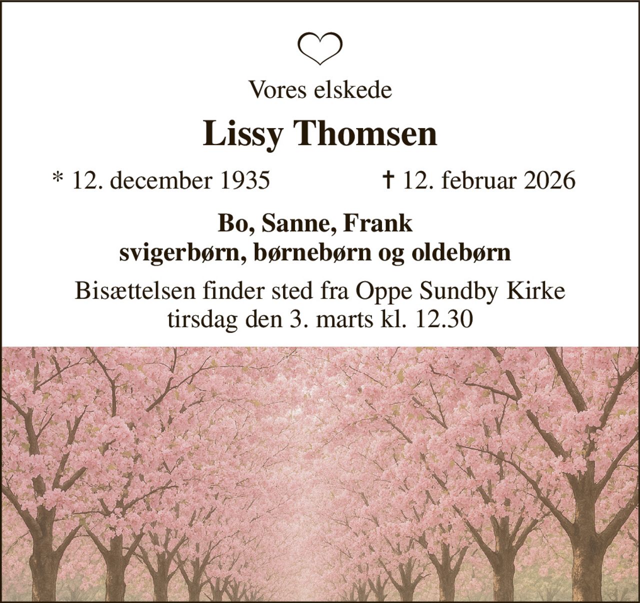 Vores elskede 
Lissy Thomsen 
*​ 12. december 1935 
✝​ 12. februar 2026​ 
Bo, Sanne, Frank svigerbørn, børnebørn og oldebørn 
Bisættelsen​ finder sted fra Oppe Sundby Kirke​ tirsdag den 3. marts​ kl. 12.30