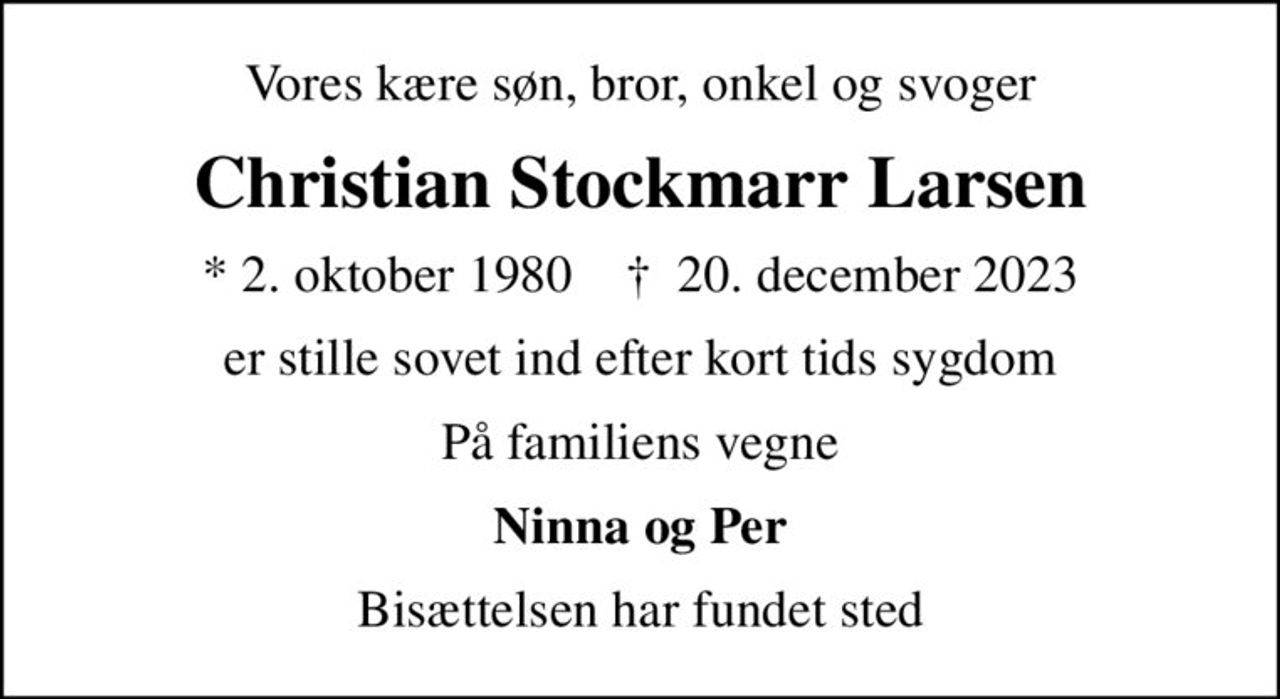 Vores kære søn, bror, onkel og svoger
Christian Stockmarr Larsen
* 2. oktober 1980    ✝ 20. december 2023
er stille sovet ind efter kort tids sygdom
På familiens vegne
Ninna og Per
Bisættelsen har fundet sted