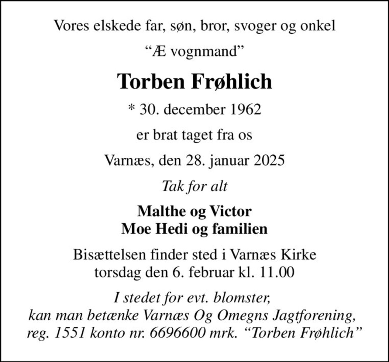 Vores elskede far, søn, bror, svoger og onkel
Æ vognmand
Torben Frøhlich
* 30. december 1962
er brat taget fra os
Varnæs, den 28. januar 2025
Tak for alt
Malthe og Victor Moe Hedi og familien
Bisættelsen finder sted i Varnæs Kirke  torsdag den 6. februar kl. 11.00 
I stedet for evt. blomster,  kan man betænke Varnæs Og Omegns Jagtforening,  reg. 1551 konto nr. 6696600 mrk. Torben Frøhlich