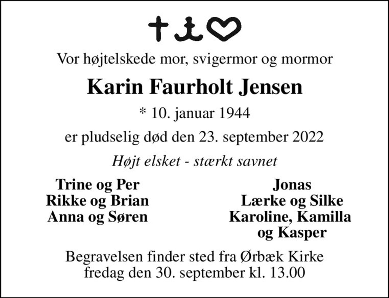 Vor højtelskede mor, svigermor og mormor
Karin Faurholt Jensen
* 10. januar 1944
er pludselig død den 23. september 2022
Højt elsket - stærkt savnet
Trine og Per
Jonas
Rikke og Brian
Lærke og Silke
Anna og Søren
Karoline, Kamilla 
og Kasper
Begravelsen finder sted fra Ørbæk Kirke  fredag den 30. september kl. 13.00
