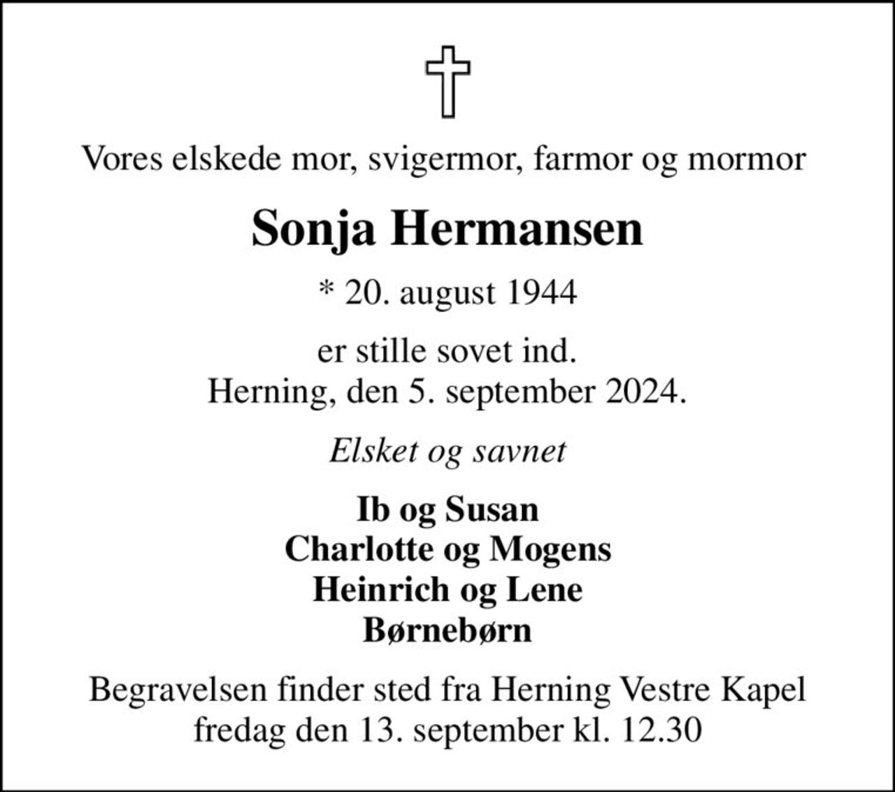 Vores elskede mor, svigermor, farmor og mormor 
Sonja Hermansen
* 20. august 1944
er stille sovet ind. Herning, den 5. september 2024.
Elsket og savnet
Ib og Susan Charlotte og Mogens Heinrich og Lene Børnebørn
Begravelsen finder sted fra Herning Vestre Kapel  fredag den 13. september kl. 12.30