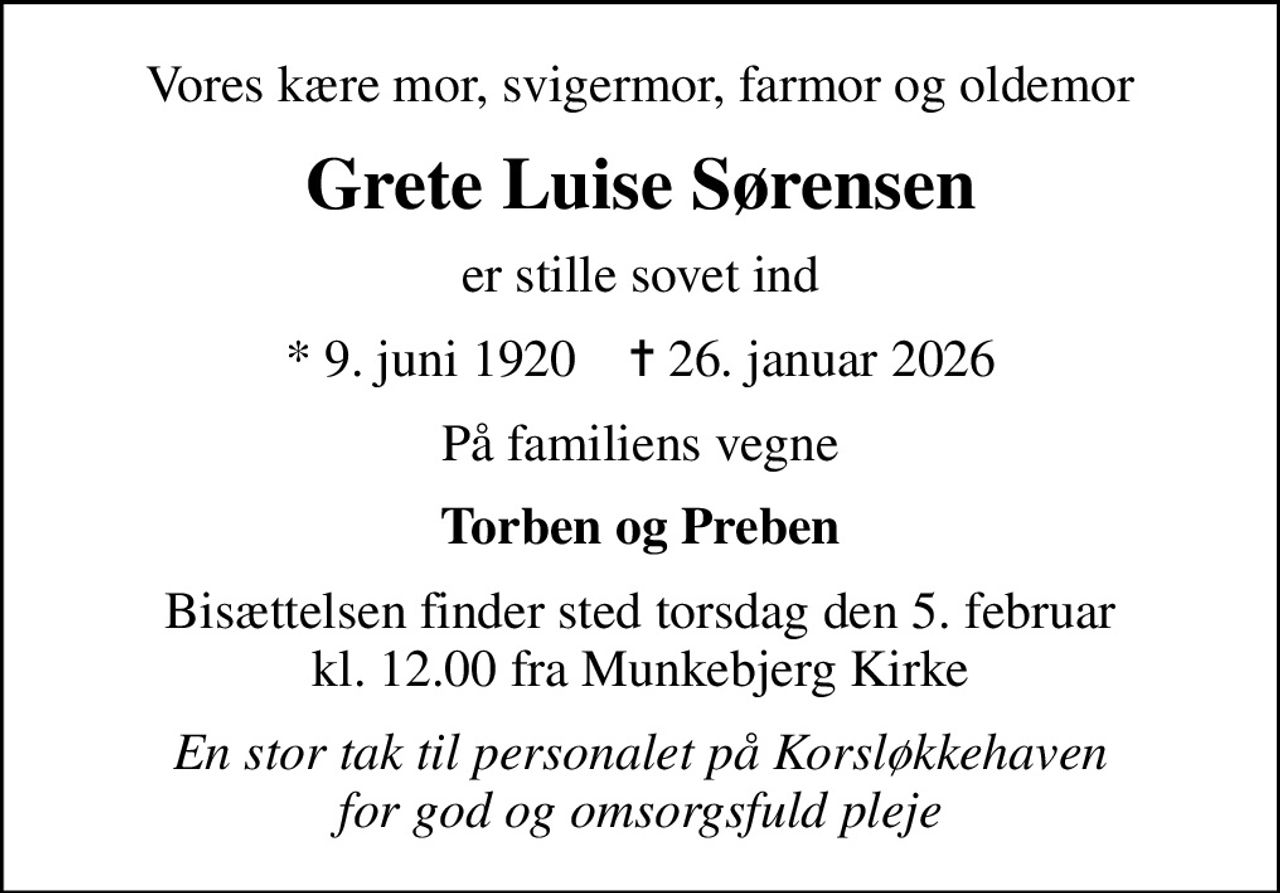 Vores kære mor, svigermor, farmor og oldemor
Grete Luise Sørensen
er stille sovet ind
* 9. juni 1920    ✝ 26. januar 2026
På familiens vegne
Torben og Preben
Bisættelsen finder sted torsdag den 5. februar kl. 12.00 fra Munkebjerg Kirke
En stor tak til personalet på Korsløkkehaven for god og omsorgsfuld pleje