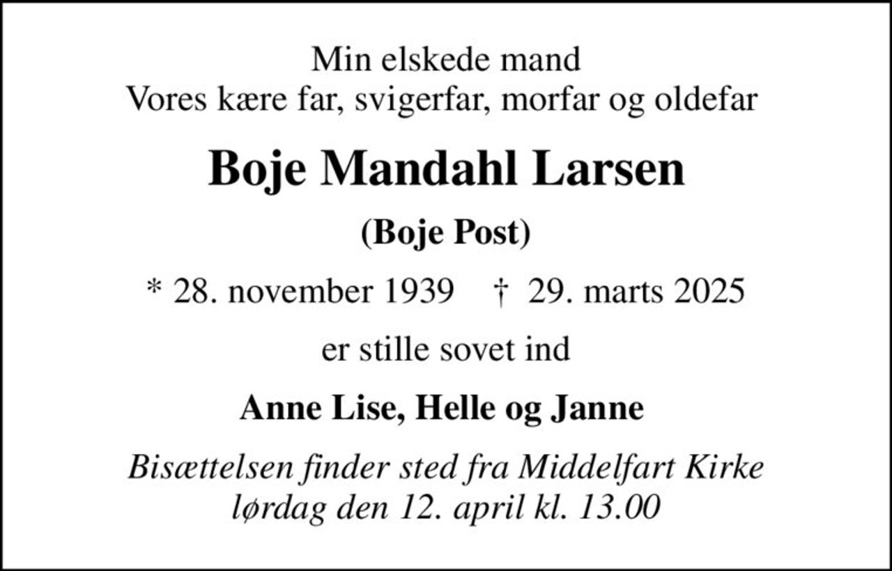 Min elskede mand Vores kære far, svigerfar, morfar og oldefar 
Boje Mandahl Larsen
(Boje Post)
* 28. november 1939    ✝ 29. marts 2025
er stille sovet ind
Anne Lise, Helle og Janne 
Bisættelsen finder sted fra Middelfart Kirke  lørdag den 12. april kl. 13.00