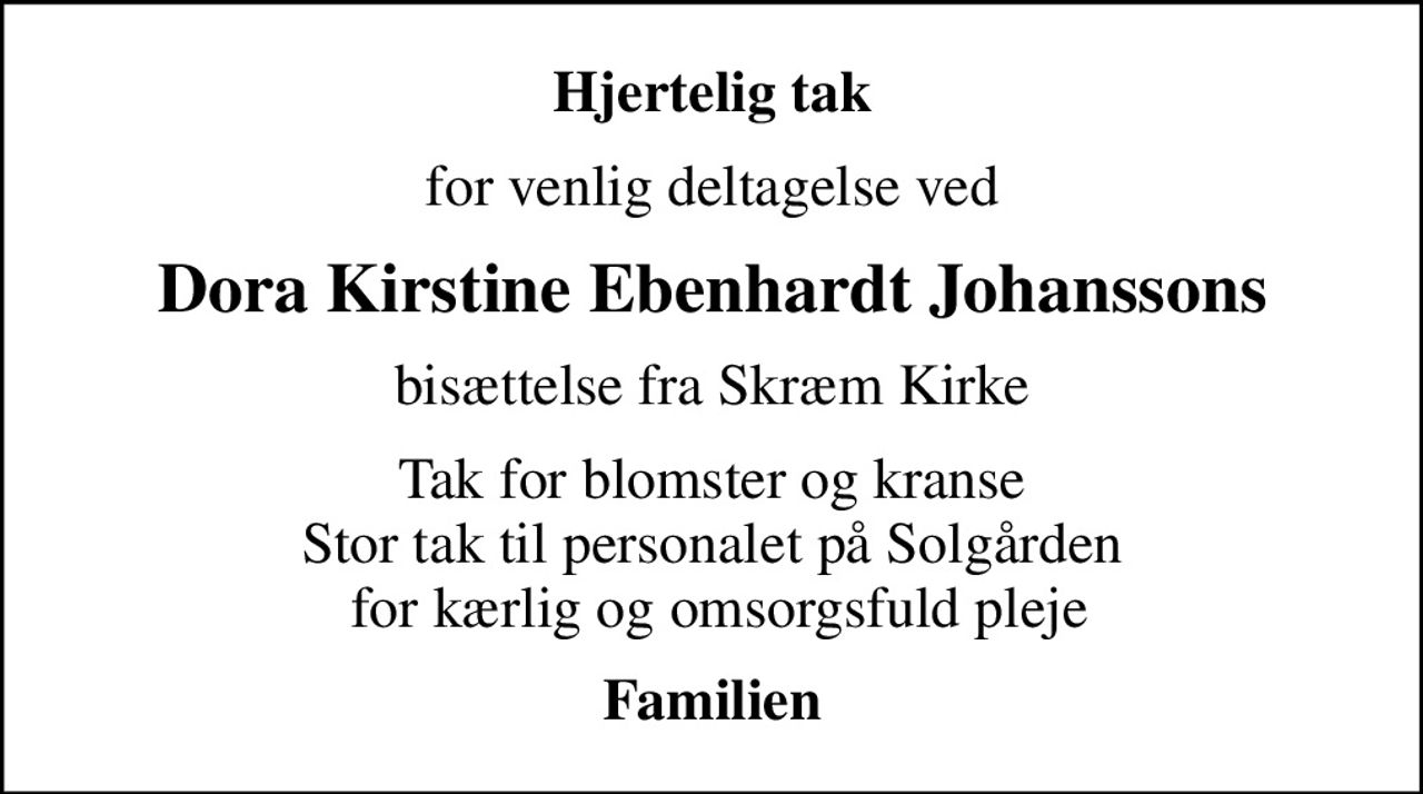 Hjertelig tak
for venlig deltagelse ved
Dora Kirstine Ebenhardt Johanssons
bisættelse fra Skræm Kirke
Tak for blomster og kranse Stor tak til personalet på Solgården  for kærlig og omsorgsfuld pleje
Familien