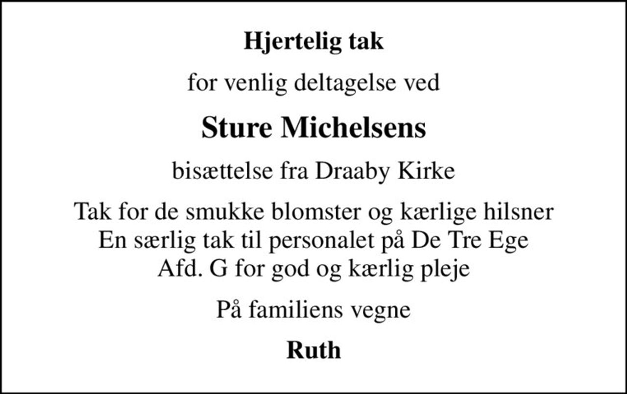 Hjertelig tak
for venlig deltagelse ved
Sture Michelsens
bisættelse fra Draaby Kirke
Tak for de smukke blomster og kærlige hilsner En særlig tak til personalet på De Tre Ege Afd. G for god og kærlig pleje
På familiens vegne
Ruth
