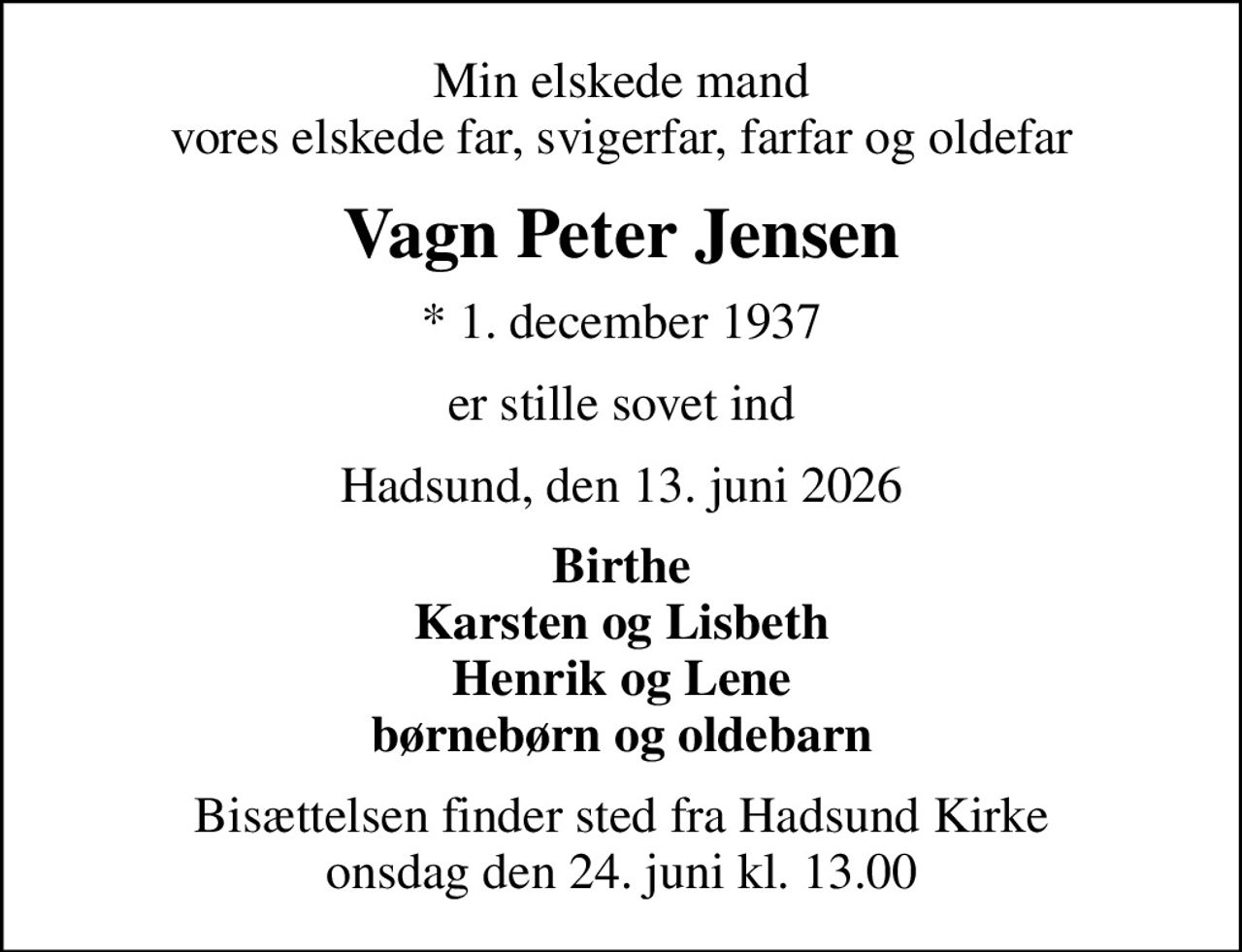 Min elskede mand vores elskede far, svigerfar, farfar og oldefar
Vagn Peter Jensen
* 1. december 1937
er stille sovet ind
Hadsund, den 13. juni 2026
Birthe Karsten og Lisbeth Henrik og Lene børnebørn og oldebarn
Bisættelsen finder sted fra Hadsund Kirke  onsdag den 24. juni kl. 13.00