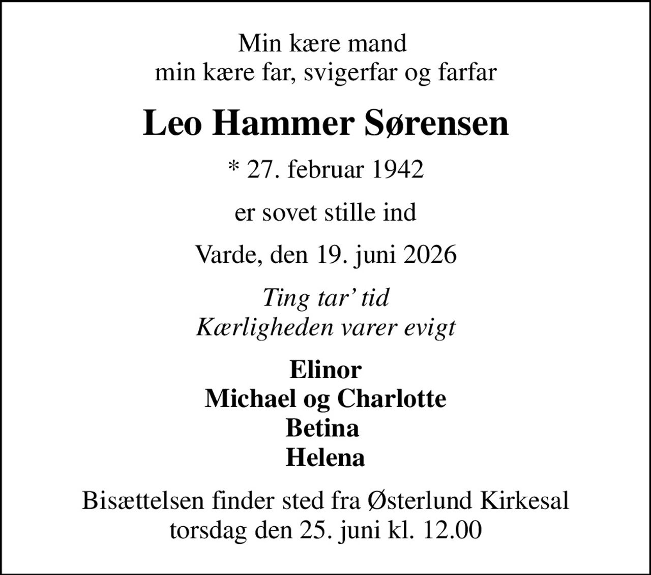 Min kære mand  min kære far, svigerfar og farfar
Leo Hammer Sørensen
* 27. februar 1942
er sovet stille ind
Varde, den 19. juni 2026
Ting tar tid Kærligheden varer evigt
Elinor Michael og Charlotte Betina  Helena
Bisættelsen finder sted fra Østerlund Kirkesal  torsdag den 25. juni kl. 12.00