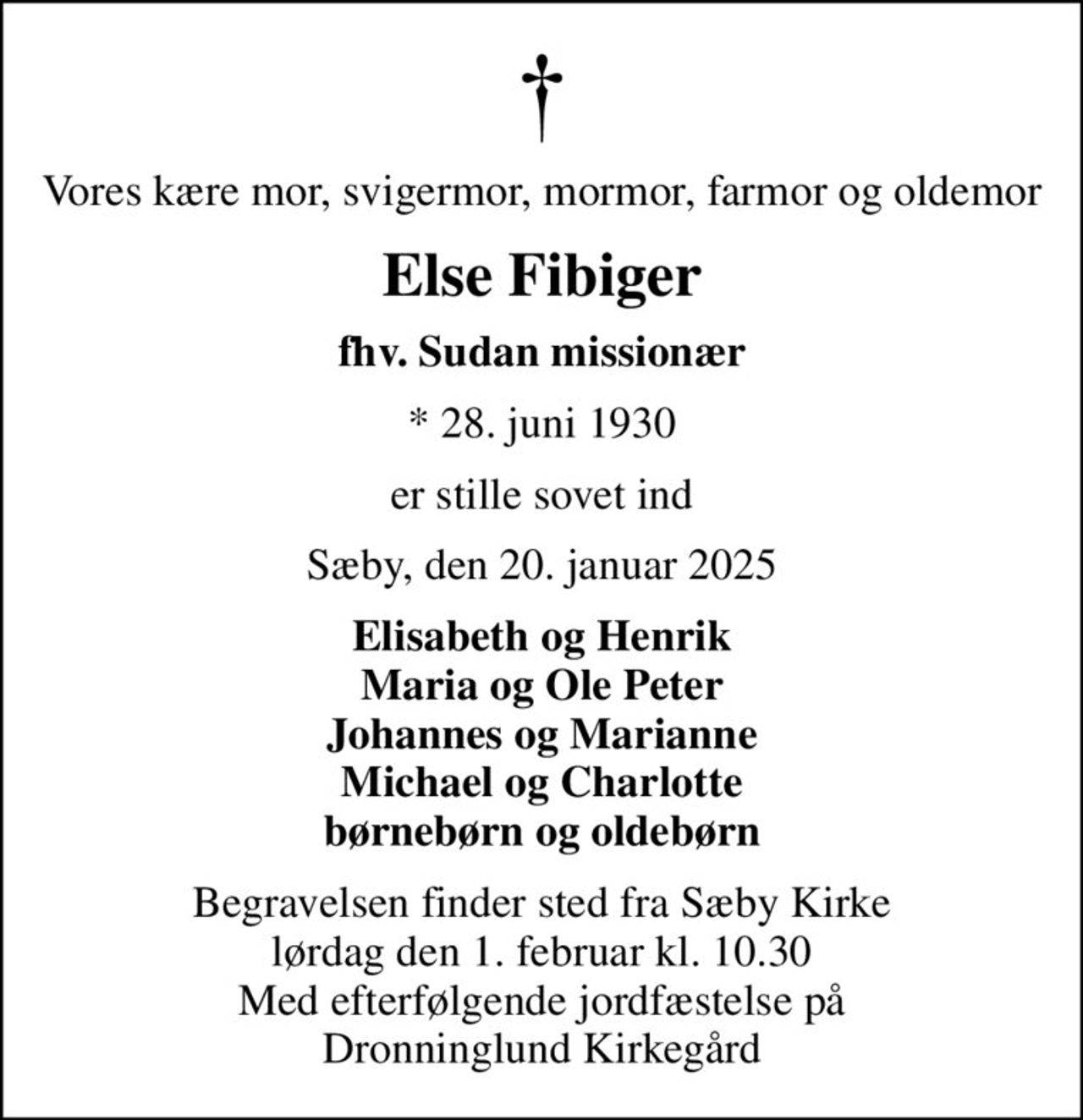 Vores kære mor, svigermor, mormor, farmor og oldemor
Else Fibiger
fhv. Sudan missionær
* 28. juni 1930
er stille sovet ind
Sæby, den 20. januar 2025
Elisabeth og Henrik Maria og Ole Peter Johannes og Marianne Michael og Charlotte børnebørn og oldebørn
Begravelsen finder sted fra Sæby Kirke  lørdag den 1. februar kl. 10.30  Med efterfølgende jordfæstelse på Dronninglund Kirkegård