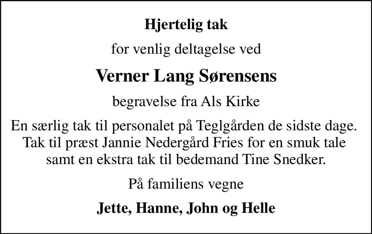 Hjertelig tak
for venlig deltagelse ved
Verner Lang Sørensens
begravelse fra Als Kirke
En særlig tak til personalet på Teglgården de sidste dage.  Tak til præst Jannie Nedergård Fries for en smuk tale  samt en ekstra tak til bedemand Tine Snedker.
På familiens vegne
Jette, Hanne, John og Helle