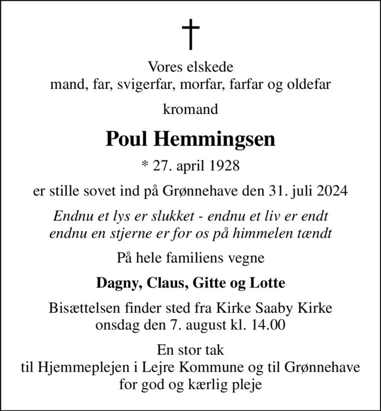 Vores elskede mand, far, svigerfar, morfar, farfar og oldefar
kromand
Poul Hemmingsen
* 27. april 1928
er stille sovet ind på Grønnehave den 31. juli 2024
Endnu et lys er slukket - endnu et liv er endt endnu en stjerne er for os på himmelen tændt
På hele familiens vegne
Dagny, Claus, Gitte og Lotte
Bisættelsen finder sted fra Kirke Saaby Kirke  onsdag den 7. august kl. 14.00 
En stor tak til Hjemmeplejen i Lejre Kommune og til Grønnehave for god og kærlig pleje