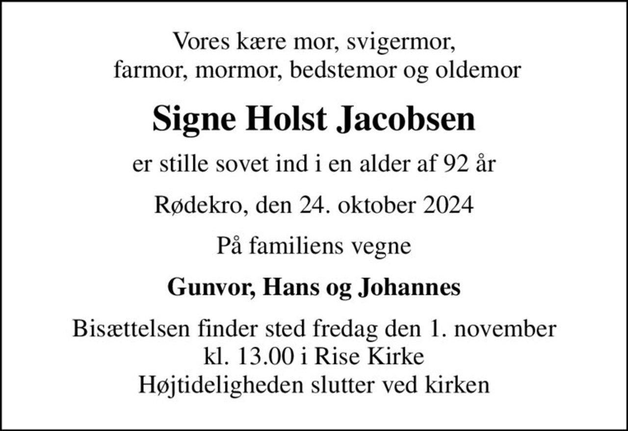 Vores kære mor, svigermor,  farmor, mormor, bedstemor og oldemor
Signe Holst Jacobsen
er stille sovet ind i en alder af 92 år
Rødekro, den 24. oktober 2024
På familiens vegne
Gunvor, Hans og Johannes
Bisættelsen finder sted fredag den 1. november kl. 13.00 i Rise Kirke Højtideligheden slutter ved kirken